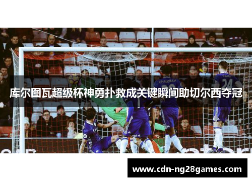 库尔图瓦超级杯神勇扑救成关键瞬间助切尔西夺冠 库尔图瓦超级杯神勇扑救成关键瞬间助切尔西夺冠