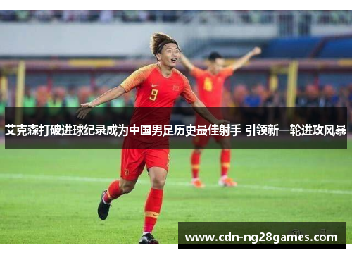 艾克森打破进球纪录成为中国男足历史最佳射手 引领新一轮进攻风暴 艾克森打破进球纪录成为中国男足历史最佳射手 引领新一轮进攻风暴
