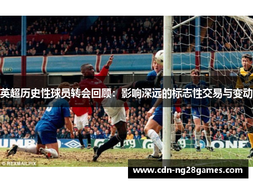 英超历史性球员转会回顾:影响深远的标志性交易与变动 英超历史性球员转会回顾:影响深远的标志性交易与变动