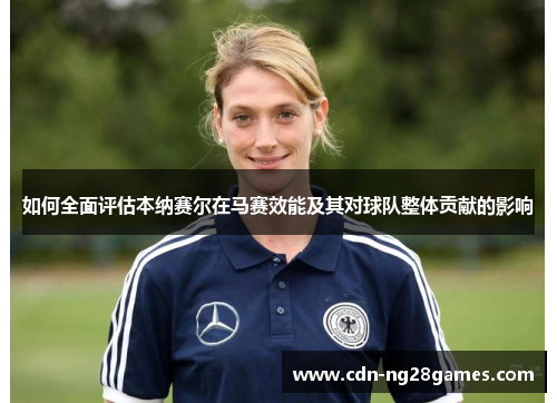 如何全面评估本纳赛尔在马赛效能及其对球队整体贡献的影响 如何全面评估本纳赛尔在马赛效能及其对球队整体贡献的影响