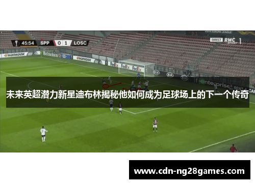 未来英超潜力新星迪布林揭秘他如何成为足球场上的下一个传奇 未来英超潜力新星迪布林揭秘他如何成为足球场上的下一个传奇