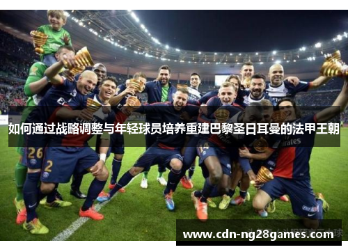 如何通过战略调整与年轻球员培养重建巴黎圣日耳曼的法甲王朝 如何通过战略调整与年轻球员培养重建巴黎圣日耳曼的法甲王朝