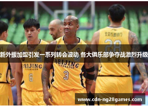 新外援加盟引发一系列转会波动 各大俱乐部争夺战激烈升级 新外援加盟引发一系列转会波动 各大俱乐部争夺战激烈升级