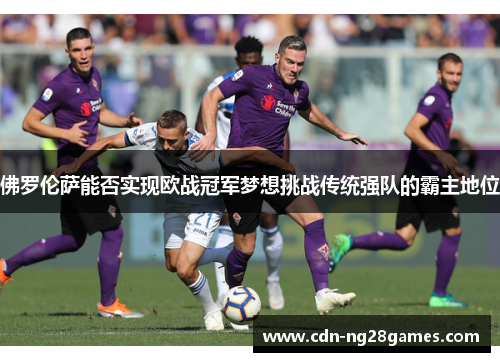 佛罗伦萨能否实现欧战冠军梦想挑战传统强队的霸主地位 佛罗伦萨能否实现欧战冠军梦想挑战传统强队的霸主地位