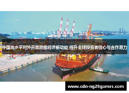 中国高水平对外开放助推经济新动能 提升全球投资者信心与合作潜力 中国高水平对外开放助推经济新动能 提升全球投资者信心与合作潜力