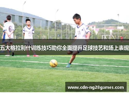 五大格拉利什训练技巧助你全面提升足球技艺和场上表现 五大格拉利什训练技巧助你全面提升足球技艺和场上表现