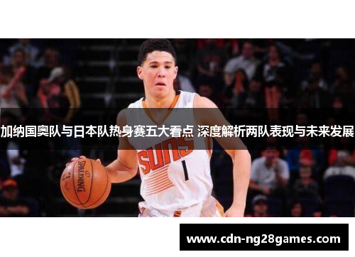 加纳国奥队与日本队热身赛五大看点 深度解析两队表现与未来发展 加纳国奥队与日本队热身赛五大看点 深度解析两队表现与未来发展