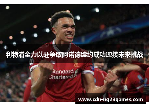 利物浦全力以赴争取阿诺德续约成功迎接未来挑战 利物浦全力以赴争取阿诺德续约成功迎接未来挑战