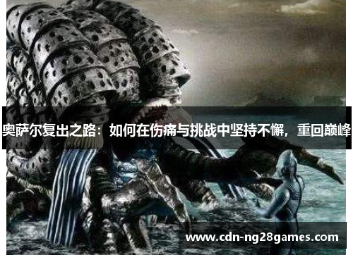 奥萨尔复出之路:如何在伤痛与挑战中坚持不懈,重回巅峰 奥萨尔复出之路:如何在伤痛与挑战中坚持不懈,重回巅峰