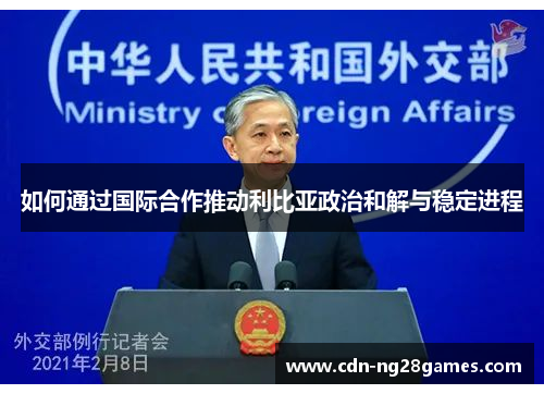 如何通过国际合作推动利比亚政治和解与稳定进程 如何通过国际合作推动利比亚政治和解与稳定进程