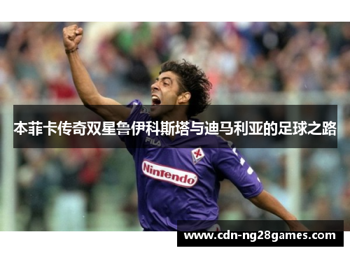 本菲卡传奇双星鲁伊科斯塔与迪马利亚的足球之路 本菲卡传奇双星鲁伊科斯塔与迪马利亚的足球之路