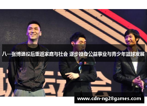 八一张博退役后重返家庭与社会 逐步投身公益事业与青少年篮球发展 八一张博退役后重返家庭与社会 逐步投身公益事业与青少年篮球发展