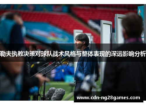 勒夫执教决策对球队战术风格与整体表现的深远影响分析 勒夫执教决策对球队战术风格与整体表现的深远影响分析