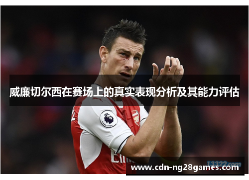 威廉切尔西在赛场上的真实表现分析及其能力评估 威廉切尔西在赛场上的真实表现分析及其能力评估