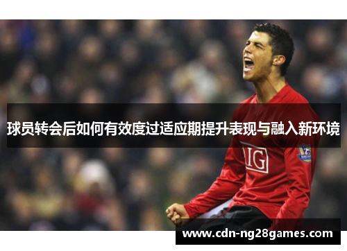 球员转会后如何有效度过适应期提升表现与融入新环境 球员转会后如何有效度过适应期提升表现与融入新环境