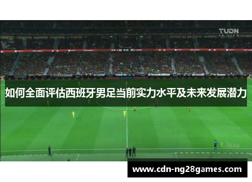 如何全面评估西班牙男足当前实力水平及未来发展潜力 如何全面评估西班牙男足当前实力水平及未来发展潜力