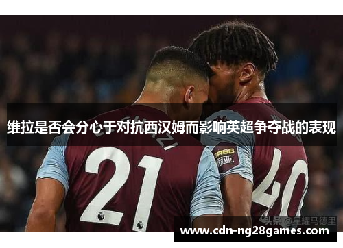 维拉是否会分心于对抗西汉姆而影响英超争夺战的表现 维拉是否会分心于对抗西汉姆而影响英超争夺战的表现