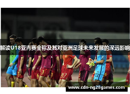 解读U18亚青赛全称及其对亚洲足球未来发展的深远影响 解读U18亚青赛全称及其对亚洲足球未来发展的深远影响