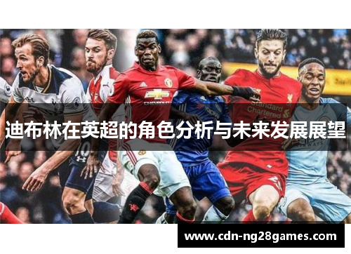 迪布林在英超的角色分析与未来发展展望 迪布林在英超的角色分析与未来发展展望